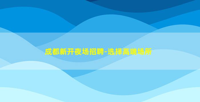 成都新开夜场招聘-选择高端场所